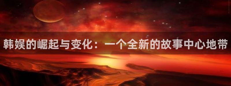 众腾娱乐：韩娱的崛起与变化：一个全新的故事中心地带